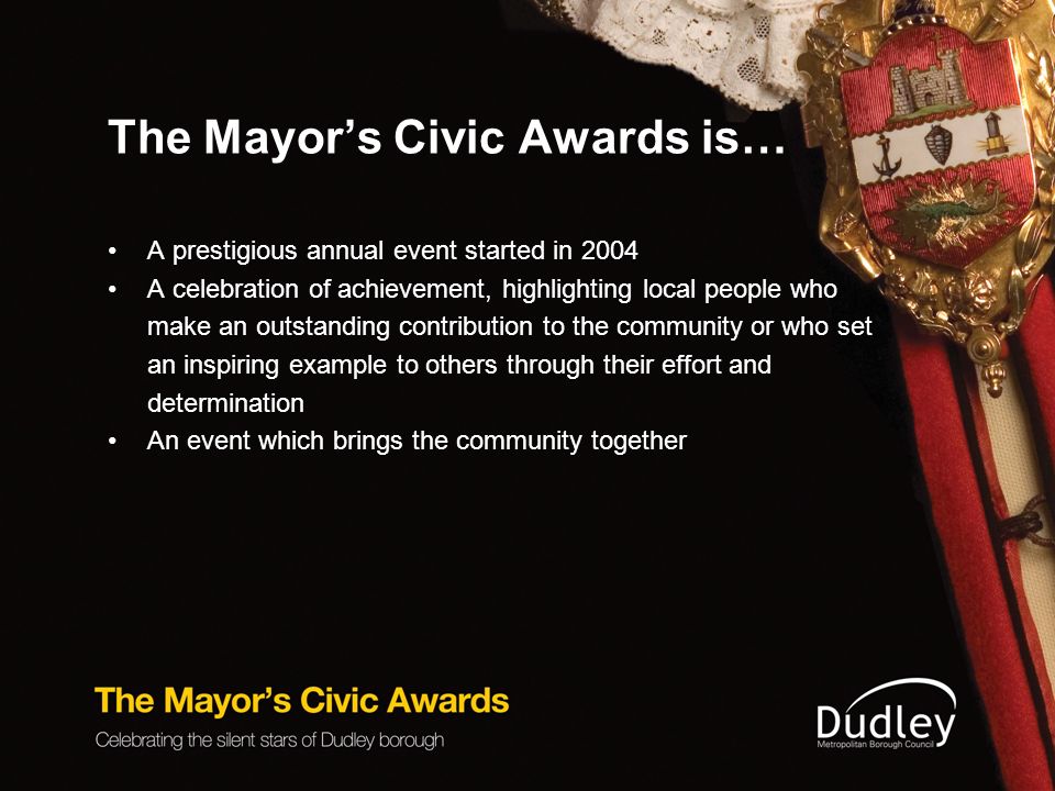 The Mayor’s Civic Awards is… A prestigious annual event started in 2004 A celebration of achievement, highlighting local people who make an outstanding contribution to the community or who set an inspiring example to others through their effort and determination An event which brings the community together