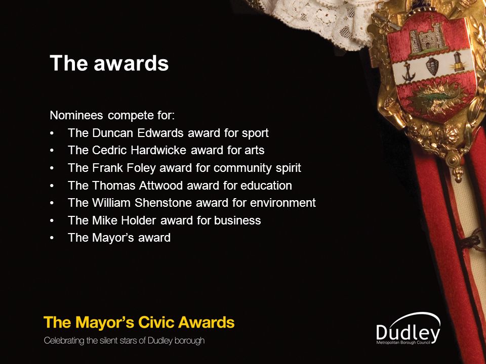 The awards Nominees compete for: The Duncan Edwards award for sport The Cedric Hardwicke award for arts The Frank Foley award for community spirit The Thomas Attwood award for education The William Shenstone award for environment The Mike Holder award for business The Mayor’s award