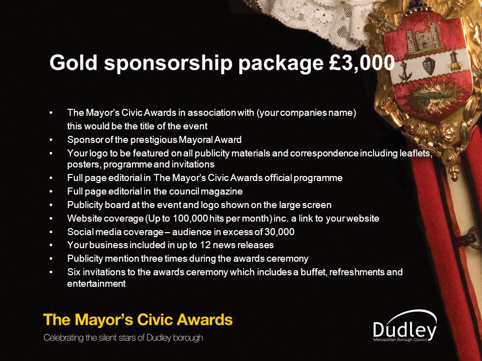 Gold sponsorship package £3,000 The Mayor’s Civic Awards in association with (your companies name) this would be the title of the event Sponsor of the prestigious Mayoral Award Your logo to be featured on all publicity materials and correspondence including leaflets, posters, programme and invitations Full page editorial in The Mayor’s Civic Awards official programme Full page editorial in the council magazine Publicity board at the event and logo shown on the large screen Website coverage (Up to 100,000 hits per month) inc.