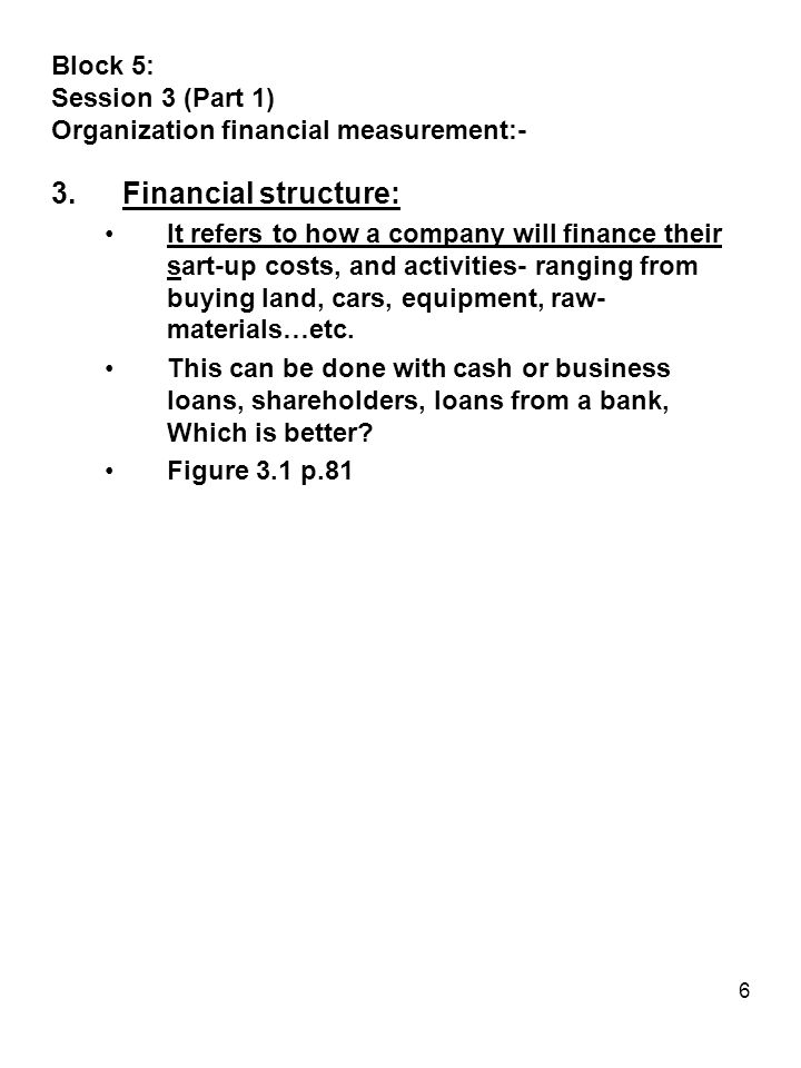 6 Block 5: Session 3 (Part 1) Organization financial measurement:- 3.Financial structure: It refers to how a company will finance their sart-up costs, and activities- ranging from buying land, cars, equipment, raw- materials…etc.