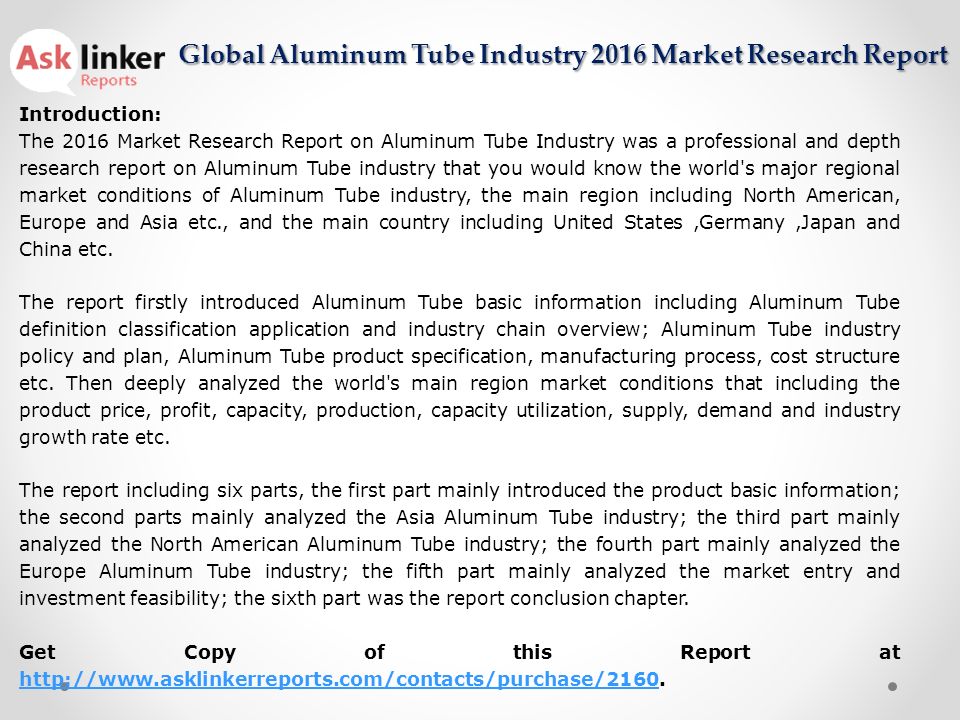 Introduction: The 2016 Market Research Report on Aluminum Tube Industry was a professional and depth research report on Aluminum Tube industry that you would know the world s major regional market conditions of Aluminum Tube industry, the main region including North American, Europe and Asia etc., and the main country including United States,Germany,Japan and China etc.