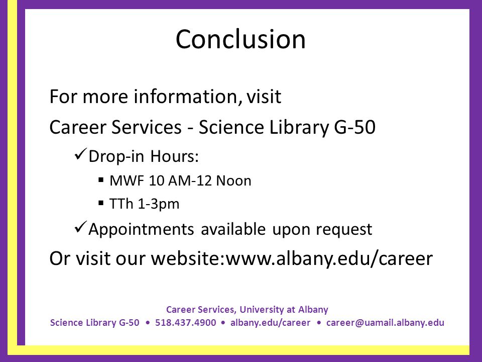 Career Services, University at Albany Science Library G albany.edu/career Conclusion For more information, visit Career Services - Science Library G-50 Drop-in Hours: MWF 10 AM-12 Noon TTh 1-3pm Appointments available upon request Or visit our website:
