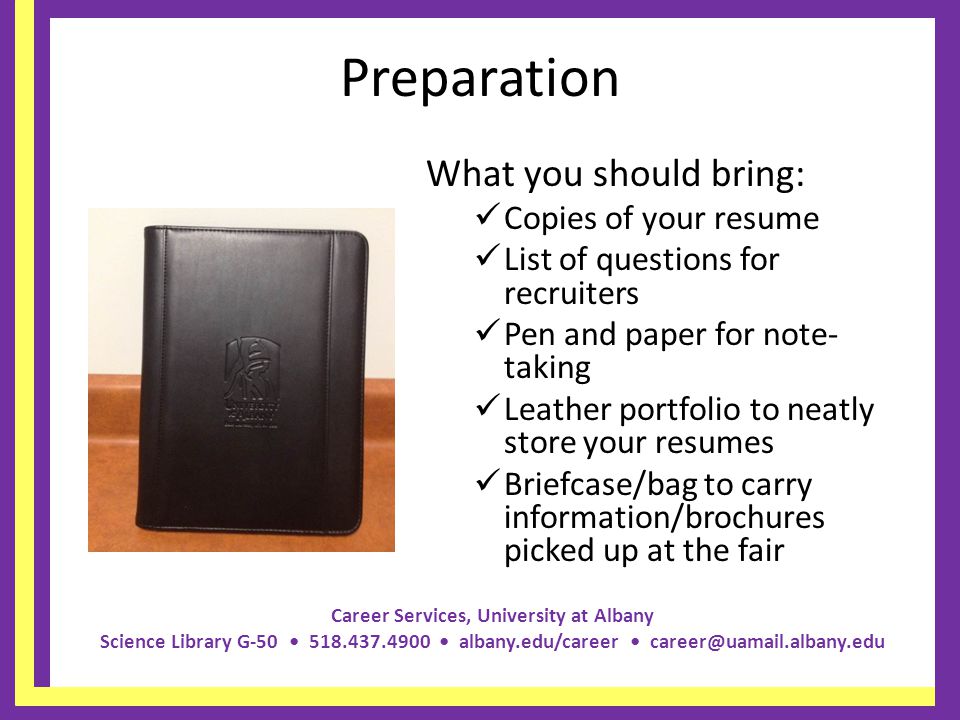 Career Services, University at Albany Science Library G albany.edu/career Preparation What you should bring: Copies of your resume List of questions for recruiters Pen and paper for note- taking Leather portfolio to neatly store your resumes Briefcase/bag to carry information/brochures picked up at the fair