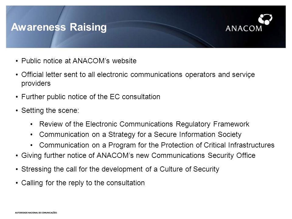 Awareness Raising Public notice at ANACOMs website Official letter sent to all electronic communications operators and serviçe providers Further public notice of the EC consultation Setting the scene: Review of the Electronic Communications Regulatory Framework Communication on a Strategy for a Secure Information Society Communication on a Program for the Protection of Critical Infrastructures Giving further notice of ANACOMs new Communications Security Office Stressing the call for the development of a Culture of Security Calling for the reply to the consultation