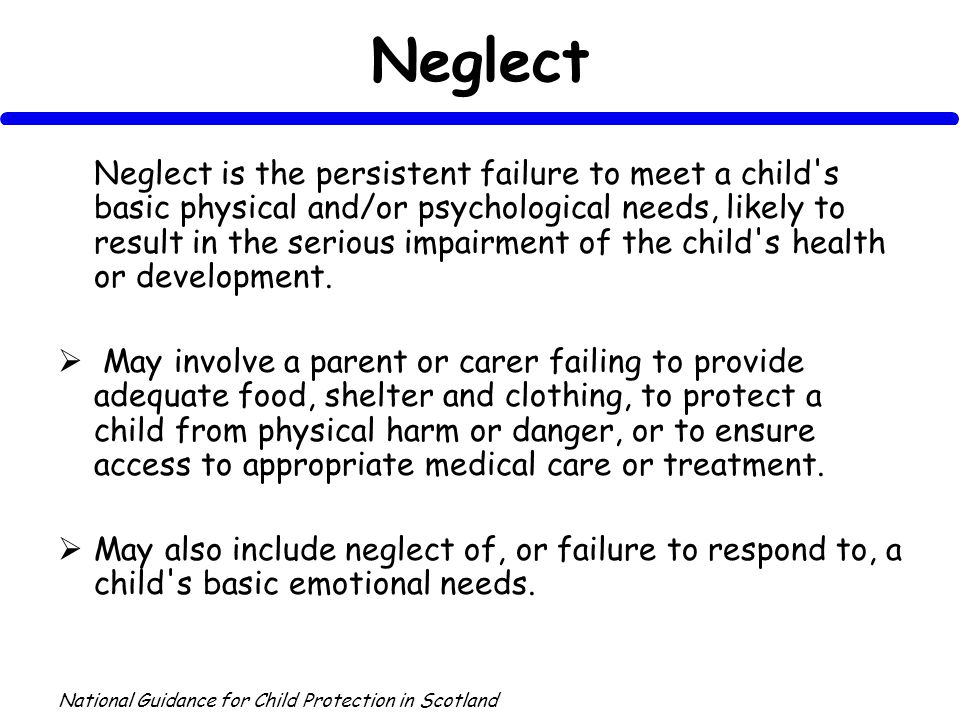 Neglect Neglect is the persistent failure to meet a child s basic physical and/or psychological needs, likely to result in the serious impairment of the child s health or development.