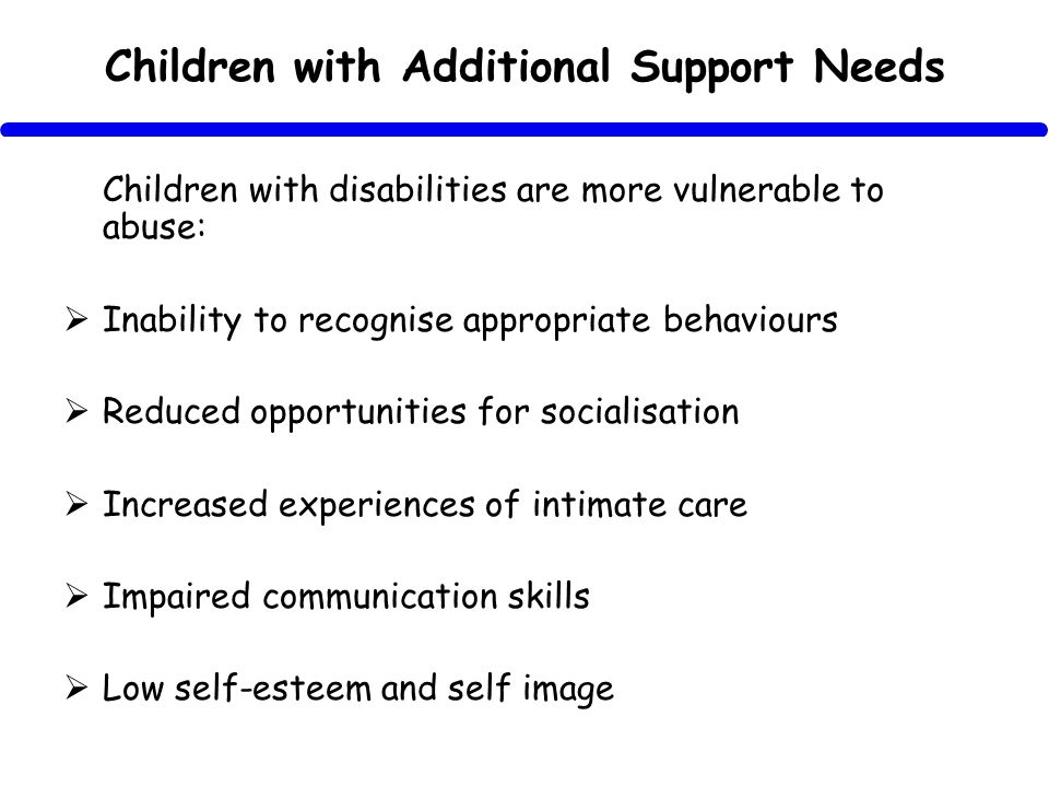 Children with Additional Support Needs Children with disabilities are more vulnerable to abuse: Inability to recognise appropriate behaviours Reduced opportunities for socialisation Increased experiences of intimate care Impaired communication skills Low self-esteem and self image