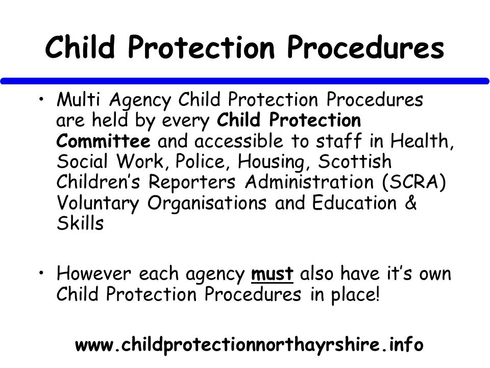 Child Protection Procedures Multi Agency Child Protection Procedures are held by every Child Protection Committee and accessible to staff in Health, Social Work, Police, Housing, Scottish Childrens Reporters Administration (SCRA) Voluntary Organisations and Education & Skills However each agency must also have its own Child Protection Procedures in place.