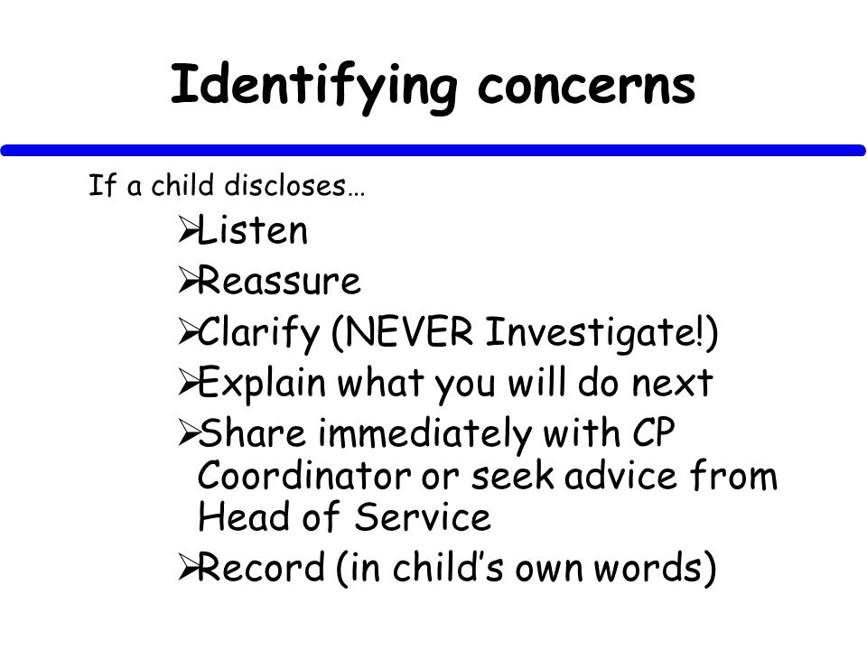 Identifying concerns If a child discloses… Listen Reassure Clarify (NEVER Investigate!) Explain what you will do next Share immediately with CP Coordinator or seek advice from Head of Service Record (in childs own words)