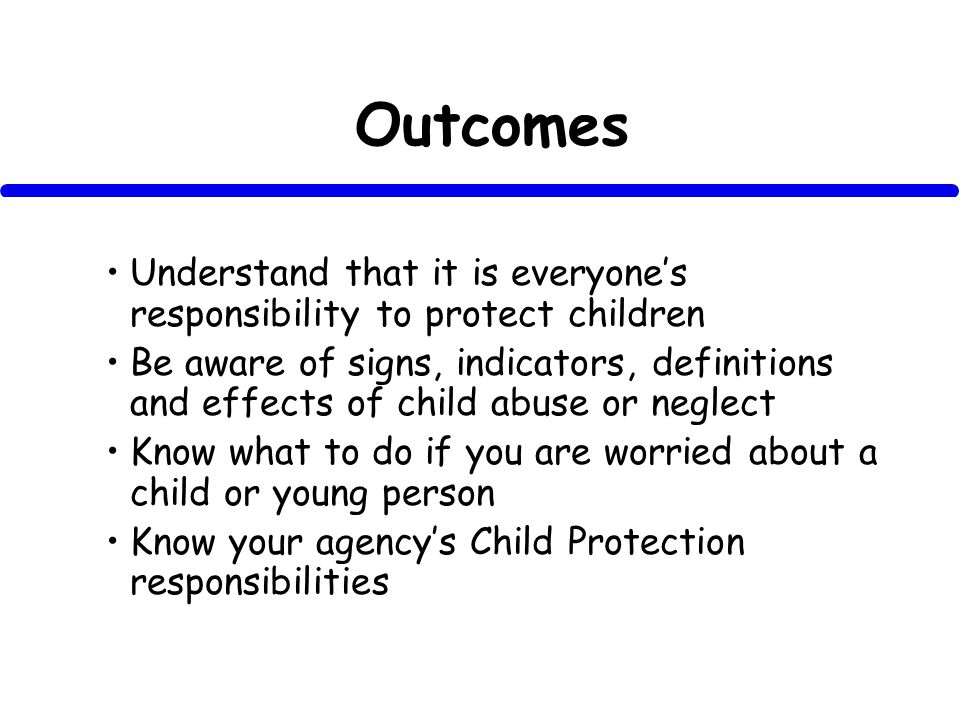 Outcomes Understand that it is everyones responsibility to protect children Be aware of signs, indicators, definitions and effects of child abuse or neglect Know what to do if you are worried about a child or young person Know your agencys Child Protection responsibilities