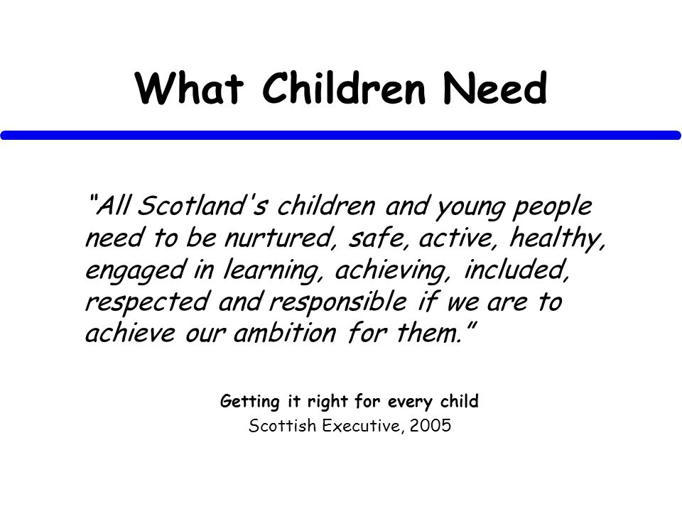 What Children Need All Scotland s children and young people need to be nurtured, safe, active, healthy, engaged in learning, achieving, included, respected and responsible if we are to achieve our ambition for them.