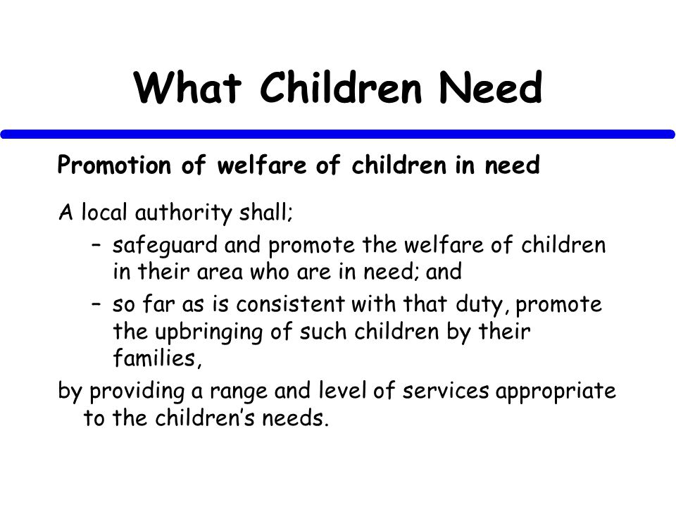 What Children Need Promotion of welfare of children in need A local authority shall; –safeguard and promote the welfare of children in their area who are in need; and –so far as is consistent with that duty, promote the upbringing of such children by their families, by providing a range and level of services appropriate to the childrens needs.