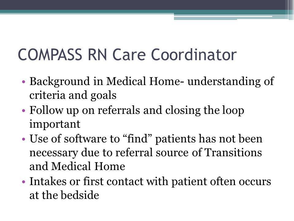 COMPASS RN Care Coordinator Background in Medical Home- understanding of criteria and goals Follow up on referrals and closing the loop important Use of software to find patients has not been necessary due to referral source of Transitions and Medical Home Intakes or first contact with patient often occurs at the bedside