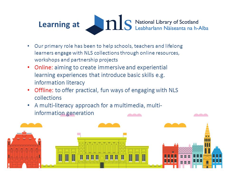 Learning at Our primary role has been to help schools, teachers and lifelong learners engage with NLS collections through online resources, workshops and partnership projects Online: aiming to create immersive and experiential learning experiences that introduce basic skills e.g.