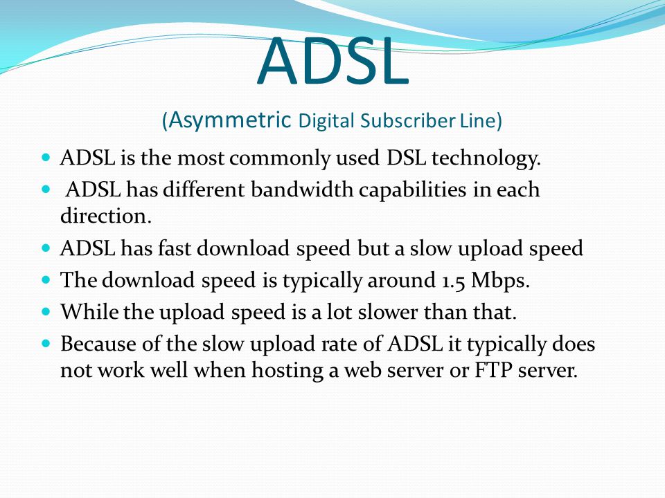 ADSL ( Asymmetric Digital Subscriber Line) ADSL is the most commonly used DSL technology.