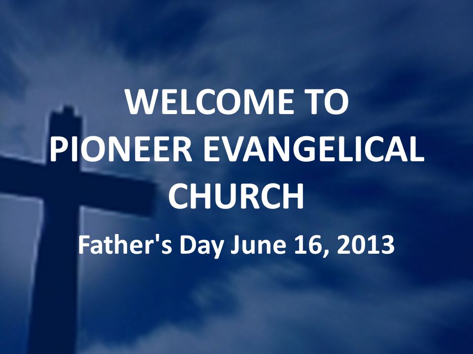 WELCOME TO PIONEER EVANGELICAL CHURCH Father s Day June 16, 2013