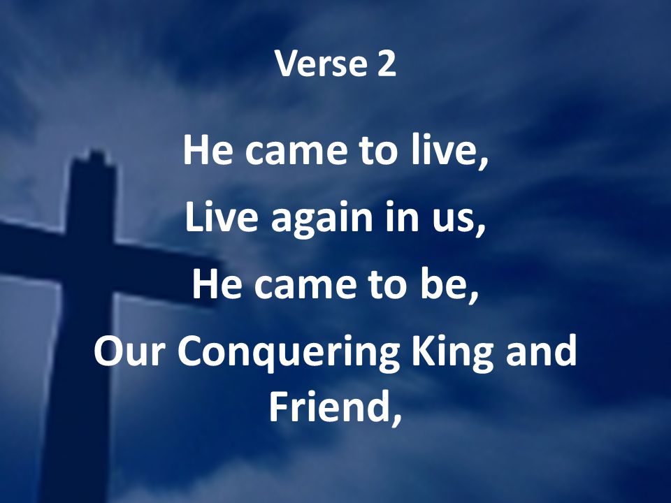 Verse 2 He came to live, Live again in us, He came to be, Our Conquering King and Friend,