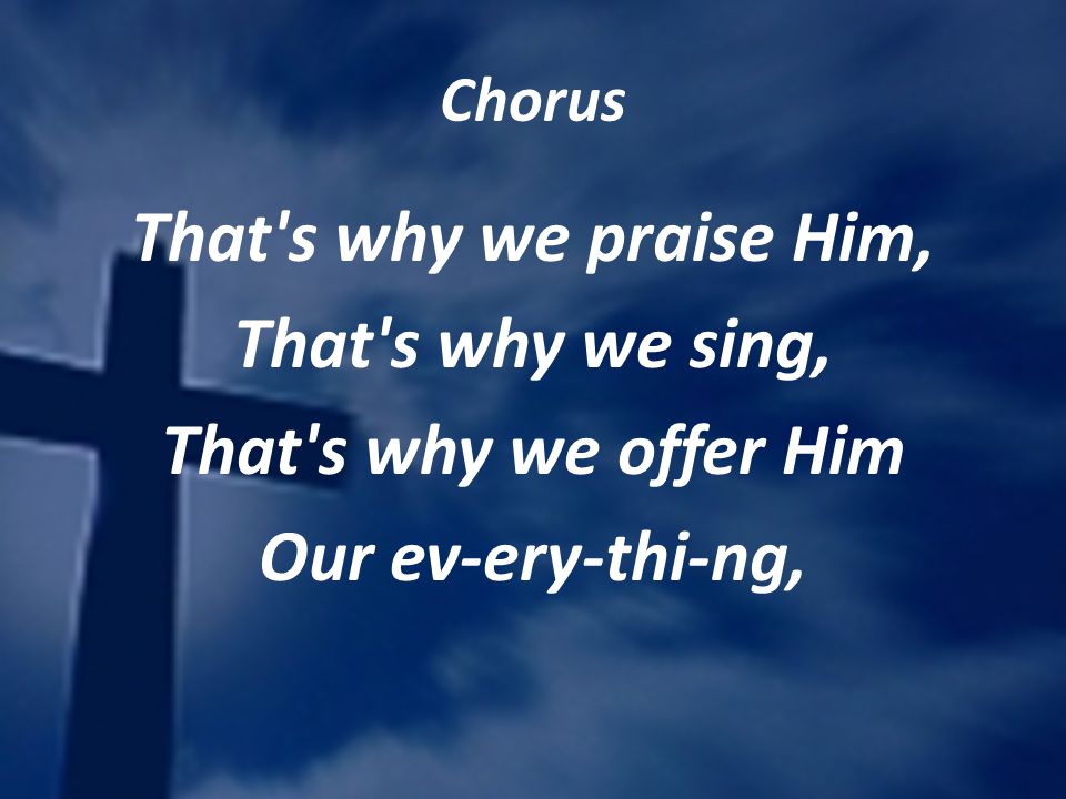 Chorus That s why we praise Him, That s why we sing, That s why we offer Him Our ev-ery-thi-ng,