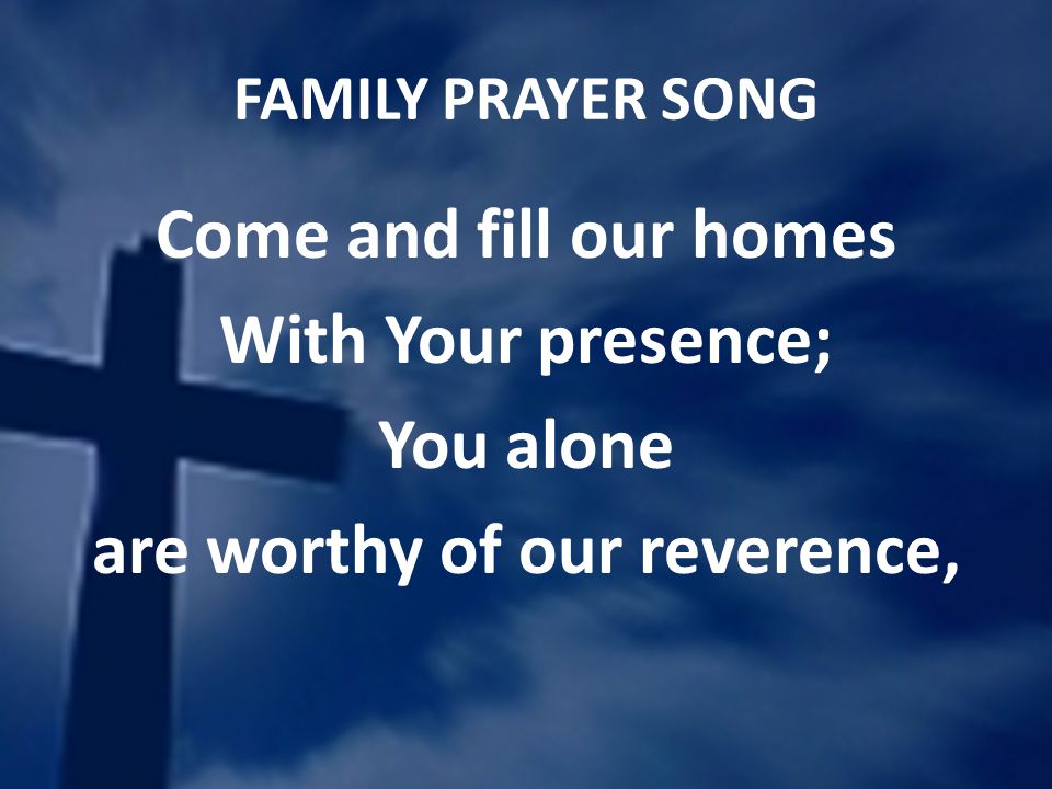 FAMILY PRAYER SONG Come and fill our homes With Your presence; You alone are worthy of our reverence,