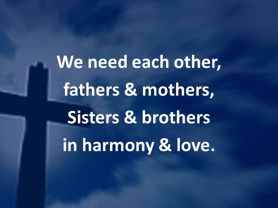 We need each other, fathers & mothers, Sisters & brothers in harmony & love.