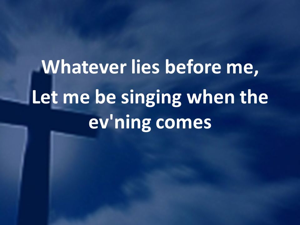 Whatever lies before me, Let me be singing when the ev ning comes