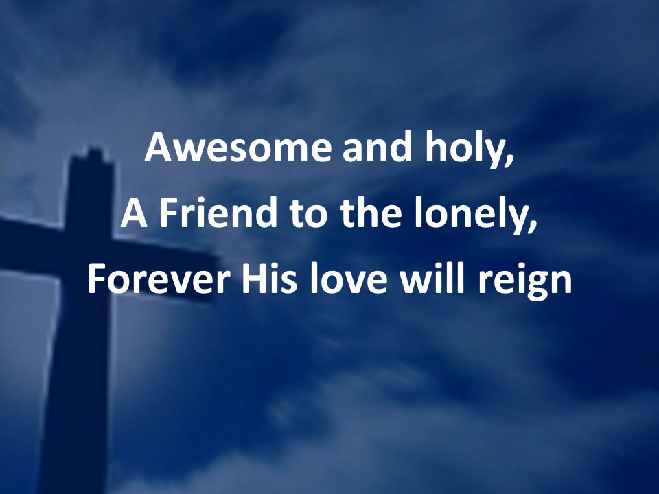 Awesome and holy, A Friend to the lonely, Forever His love will reign
