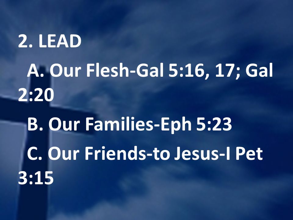 2. LEAD A. Our Flesh-Gal 5:16, 17; Gal 2:20 B. Our Families-Eph 5:23 C.