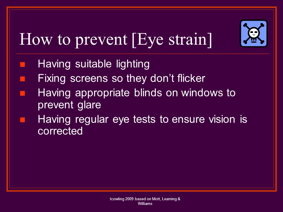 How to prevent [Eye strain] Having suitable lighting Fixing screens so they dont flicker Having appropriate blinds on windows to prevent glare Having regular eye tests to ensure vision is corrected tcowling 2009 based on Mott, Leaming & Williams