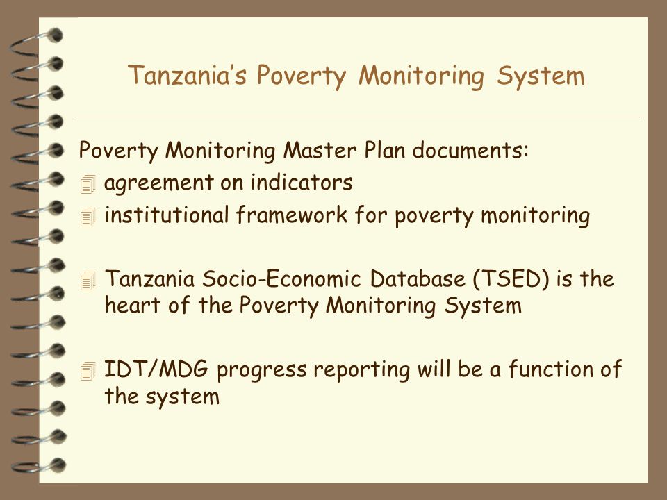Tanzanias Poverty Monitoring System Poverty Monitoring Master Plan documents: 4 agreement on indicators 4 institutional framework for poverty monitoring 4 Tanzania Socio-Economic Database (TSED) is the heart of the Poverty Monitoring System 4 IDT/MDG progress reporting will be a function of the system