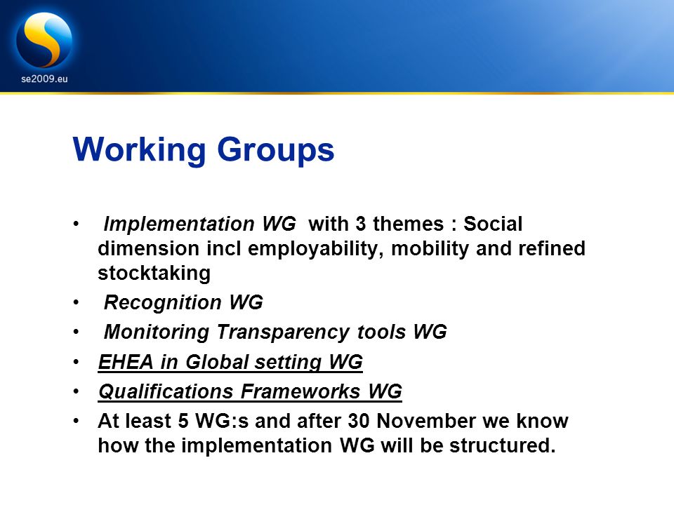 Working Groups Implementation WG with 3 themes : Social dimension incl employability, mobility and refined stocktaking Recognition WG Monitoring Transparency tools WG EHEA in Global setting WG Qualifications Frameworks WG At least 5 WG:s and after 30 November we know how the implementation WG will be structured.
