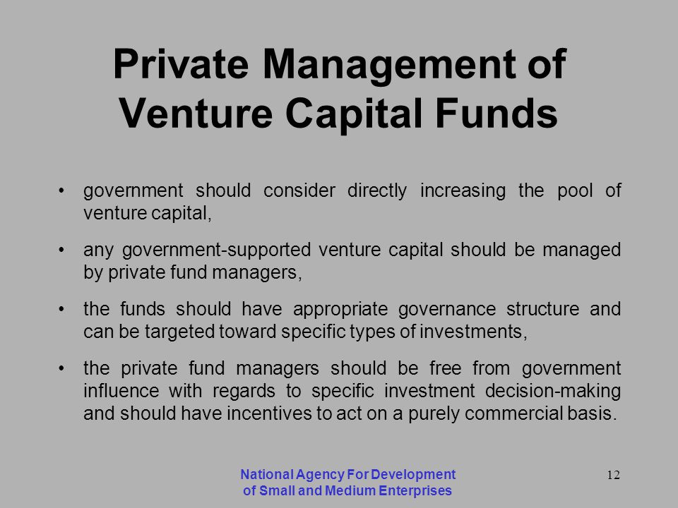 National Agency For Development of Small and Medium Enterprises 12 Private Management of Venture Capital Funds government should consider directly increasing the pool of venture capital, any government-supported venture capital should be managed by private fund managers, the funds should have appropriate governance structure and can be targeted toward specific types of investments, the private fund managers should be free from government influence with regards to specific investment decision-making and should have incentives to act on a purely commercial basis.