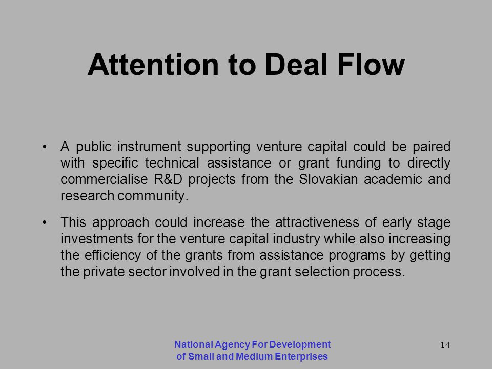 National Agency For Development of Small and Medium Enterprises 14 Attention to Deal Flow A public instrument supporting venture capital could be paired with specific technical assistance or grant funding to directly commercialise R&D projects from the Slovakian academic and research community.