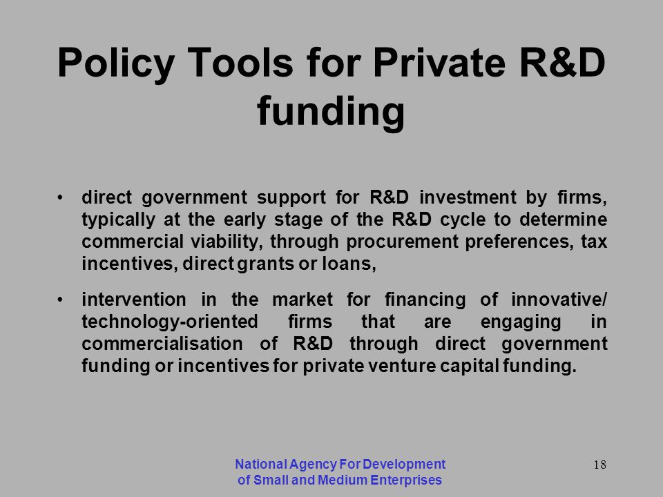 National Agency For Development of Small and Medium Enterprises 18 Policy Tools for Private R&D funding direct government support for R&D investment by firms, typically at the early stage of the R&D cycle to determine commercial viability, through procurement preferences, tax incentives, direct grants or loans, intervention in the market for financing of innovative/ technology-oriented firms that are engaging in commercialisation of R&D through direct government funding or incentives for private venture capital funding.