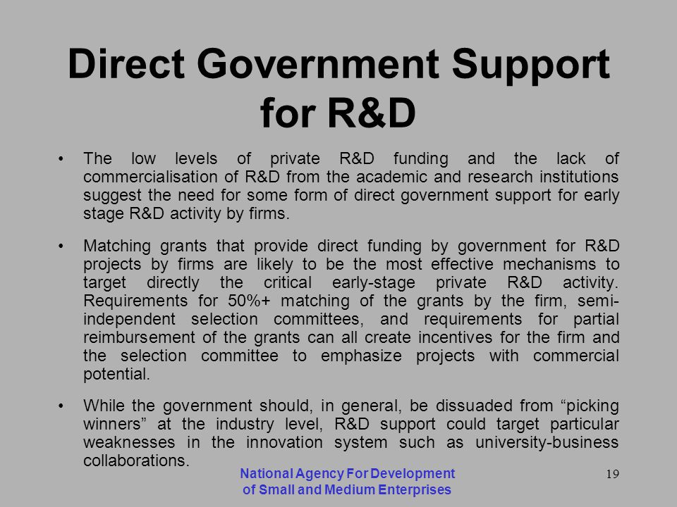 National Agency For Development of Small and Medium Enterprises 19 Direct Government Support for R&D The low levels of private R&D funding and the lack of commercialisation of R&D from the academic and research institutions suggest the need for some form of direct government support for early stage R&D activity by firms.