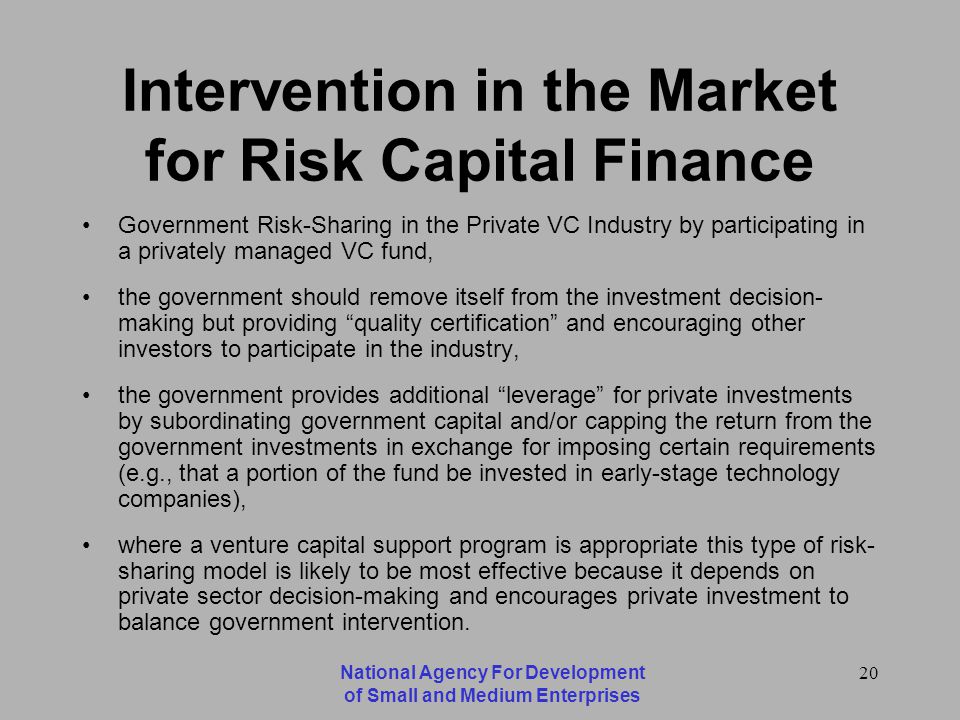 National Agency For Development of Small and Medium Enterprises 20 Intervention in the Market for Risk Capital Finance Government Risk-Sharing in the Private VC Industry by participating in a privately managed VC fund, the government should remove itself from the investment decision- making but providing quality certification and encouraging other investors to participate in the industry, the government provides additional leverage for private investments by subordinating government capital and/or capping the return from the government investments in exchange for imposing certain requirements (e.g., that a portion of the fund be invested in early-stage technology companies), where a venture capital support program is appropriate this type of risk- sharing model is likely to be most effective because it depends on private sector decision-making and encourages private investment to balance government intervention.