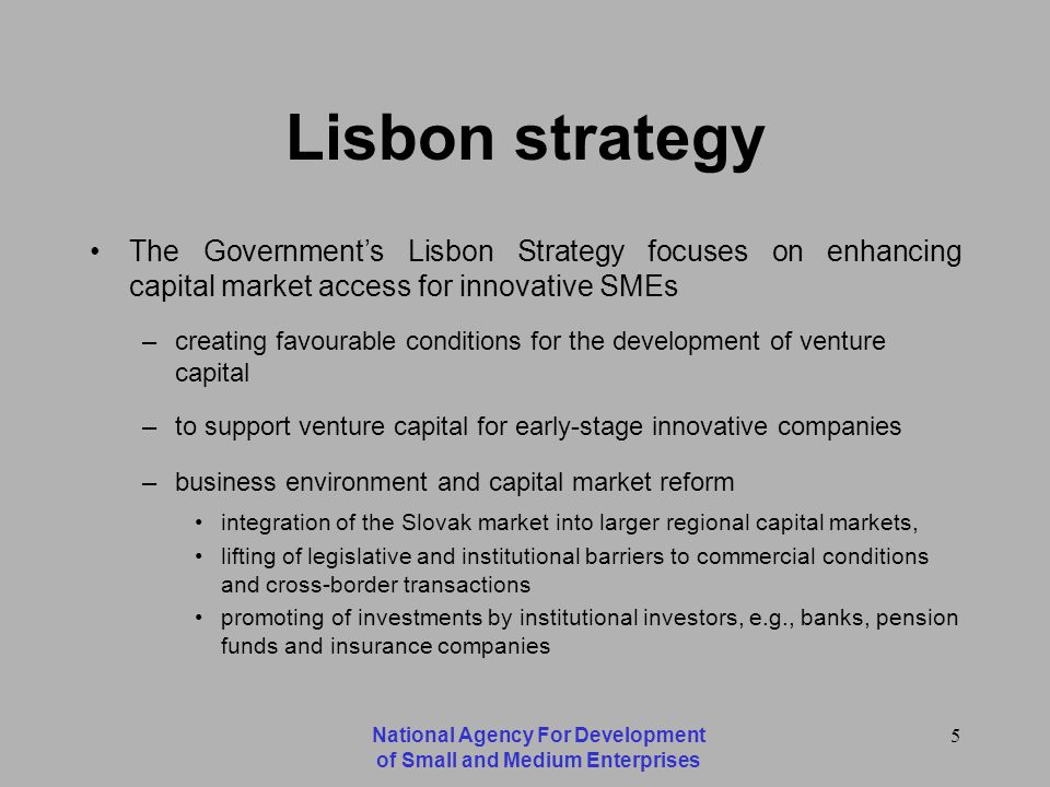 National Agency For Development of Small and Medium Enterprises 5 Lisbon strategy The Governments Lisbon Strategy focuses on enhancing capital market access for innovative SMEs –creating favourable conditions for the development of venture capital –to support venture capital for early-stage innovative companies –business environment and capital market reform integration of the Slovak market into larger regional capital markets, lifting of legislative and institutional barriers to commercial conditions and cross-border transactions promoting of investments by institutional investors, e.g., banks, pension funds and insurance companies