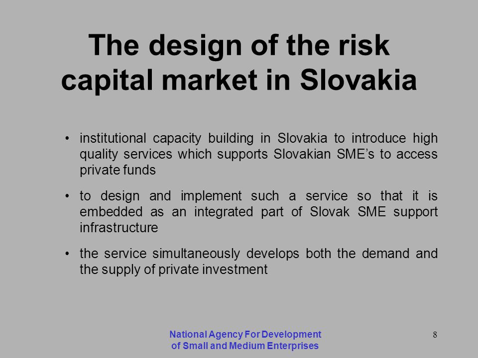 National Agency For Development of Small and Medium Enterprises 8 The design of the risk capital market in Slovakia institutional capacity building in Slovakia to introduce high quality services which supports Slovakian SMEs to access private funds to design and implement such a service so that it is embedded as an integrated part of Slovak SME support infrastructure the service simultaneously develops both the demand and the supply of private investment