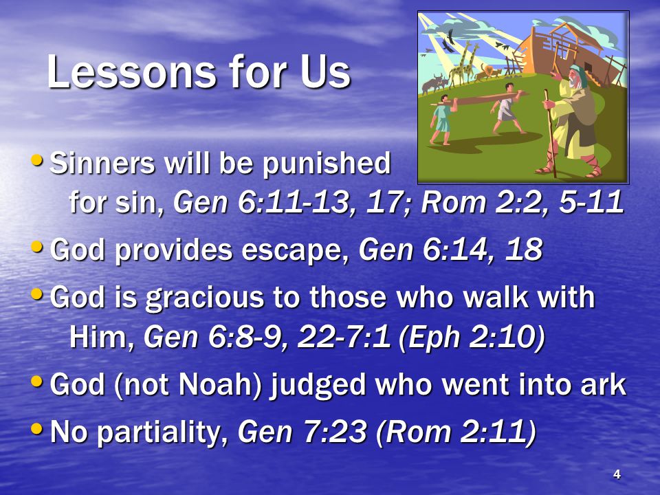 Lessons for Us Sinners will be punished for sin, Gen 6:11-13, 17; Rom 2:2, 5-11 Sinners will be punished for sin, Gen 6:11-13, 17; Rom 2:2, 5-11 God provides escape, Gen 6:14, 18 God provides escape, Gen 6:14, 18 God is gracious to those who walk with Him, Gen 6:8-9, 22-7:1 (Eph 2:10) God is gracious to those who walk with Him, Gen 6:8-9, 22-7:1 (Eph 2:10) God (not Noah) judged who went into ark God (not Noah) judged who went into ark No partiality, Gen 7:23 (Rom 2:11) No partiality, Gen 7:23 (Rom 2:11) 4
