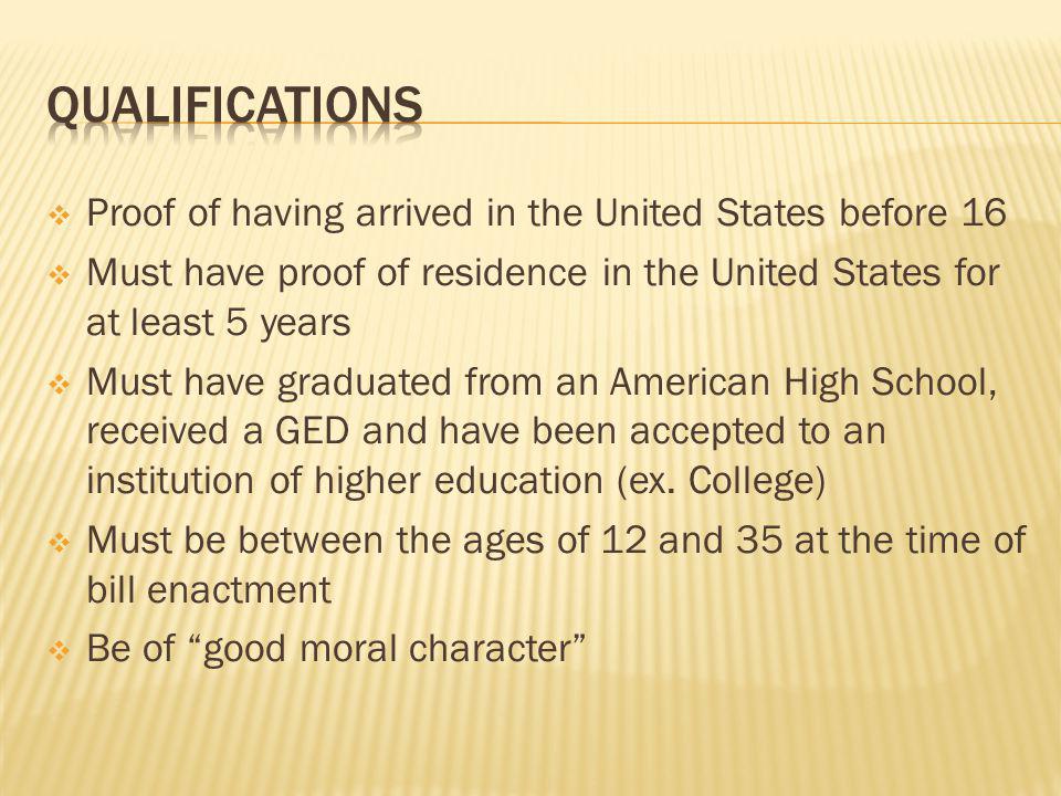 Proof of having arrived in the United States before 16 Must have proof of residence in the United States for at least 5 years Must have graduated from an American High School, received a GED and have been accepted to an institution of higher education (ex.