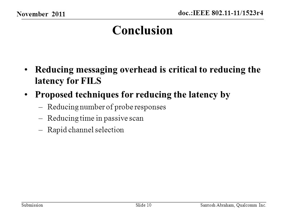 doc.:IEEE /1523r4 Submission November 2011 Conclusion Reducing messaging overhead is critical to reducing the latency for FILS Proposed techniques for reducing the latency by –Reducing number of probe responses –Reducing time in passive scan –Rapid channel selection Slide 10Santosh Abraham, Qualcomm Inc.