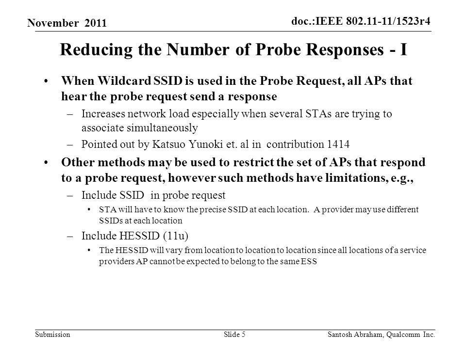 doc.:IEEE /1523r4 Submission November 2011 Reducing the Number of Probe Responses - I When Wildcard SSID is used in the Probe Request, all APs that hear the probe request send a response –Increases network load especially when several STAs are trying to associate simultaneously –Pointed out by Katsuo Yunoki et.