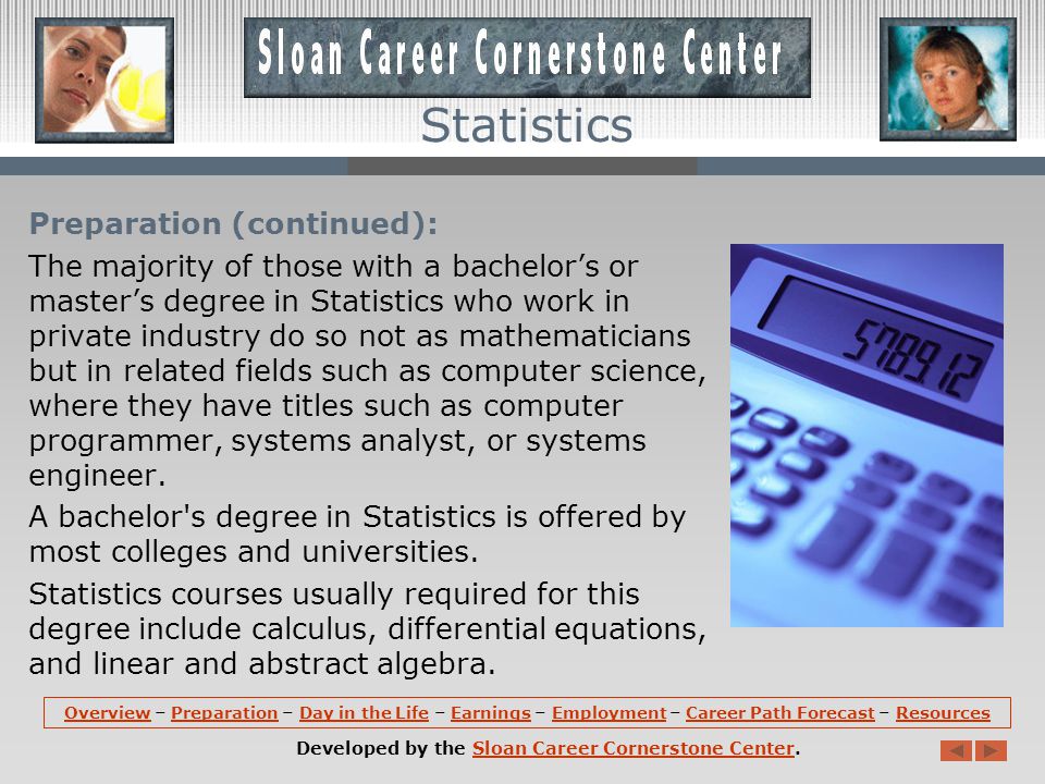 Preparation: Although employment opportunities exist for individuals with a bachelors degree, a masters degree in statistics or mathematics is usually the minimum educational requirement for most statistician jobs.