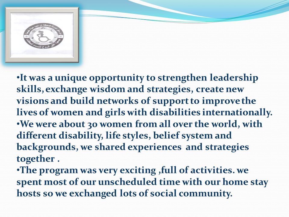 It was a unique opportunity to strengthen leadership skills, exchange wisdom and strategies, create new visions and build networks of support to improve the lives of women and girls with disabilities internationally.
