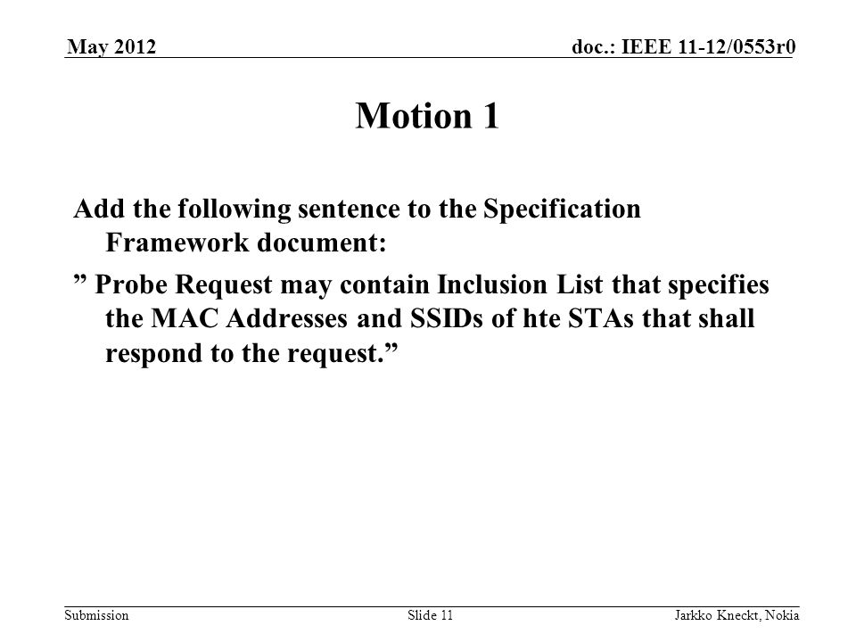 Submission doc.: IEEE 11-12/0553r0May 2012 Jarkko Kneckt, NokiaSlide 11 Motion 1 Add the following sentence to the Specification Framework document: Probe Request may contain Inclusion List that specifies the MAC Addresses and SSIDs of hte STAs that shall respond to the request.