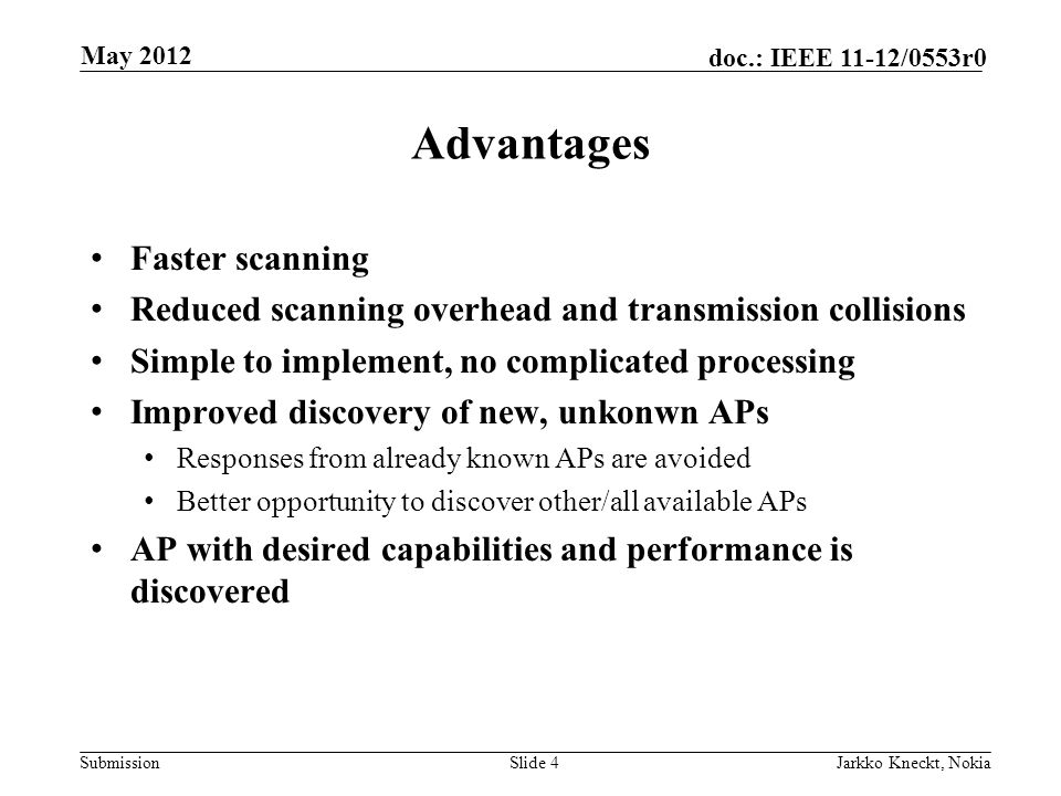 Submission doc.: IEEE 11-12/0553r0 Advantages Faster scanning Reduced scanning overhead and transmission collisions Simple to implement, no complicated processing Improved discovery of new, unkonwn APs Responses from already known APs are avoided Better opportunity to discover other/all available APs AP with desired capabilities and performance is discovered Slide 4Jarkko Kneckt, Nokia May 2012