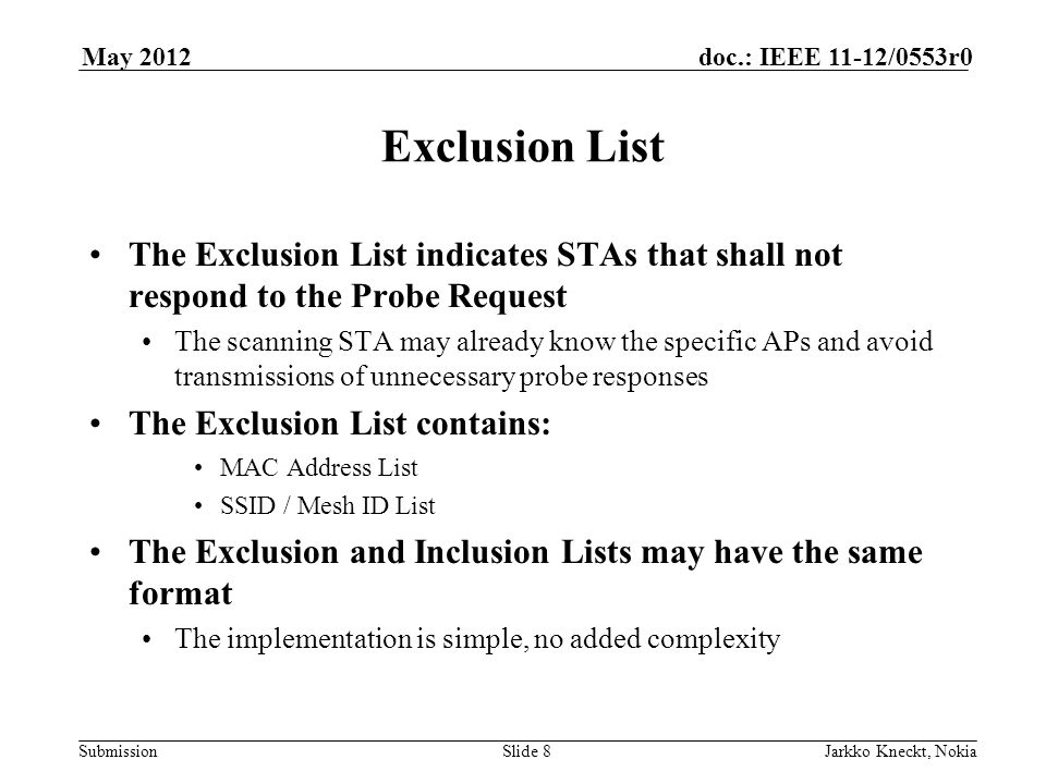 Submission doc.: IEEE 11-12/0553r0May 2012 Jarkko Kneckt, NokiaSlide 8 Exclusion List The Exclusion List indicates STAs that shall not respond to the Probe Request The scanning STA may already know the specific APs and avoid transmissions of unnecessary probe responses The Exclusion List contains: MAC Address List SSID / Mesh ID List The Exclusion and Inclusion Lists may have the same format The implementation is simple, no added complexity