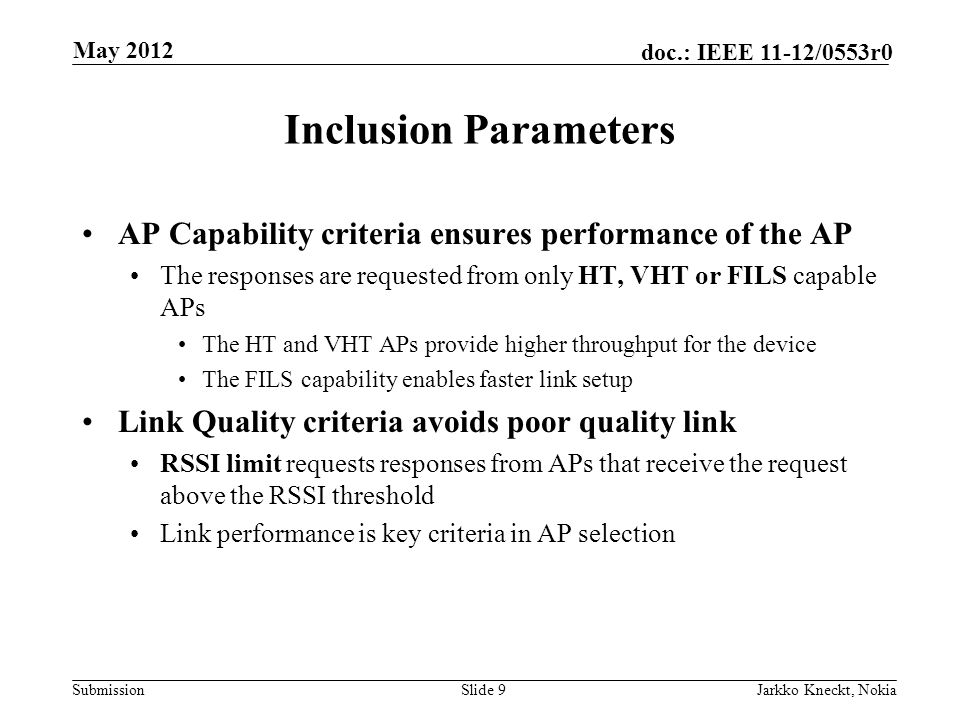 Submission doc.: IEEE 11-12/0553r0 Inclusion Parameters AP Capability criteria ensures performance of the AP The responses are requested from only HT, VHT or FILS capable APs The HT and VHT APs provide higher throughput for the device The FILS capability enables faster link setup Link Quality criteria avoids poor quality link RSSI limit requests responses from APs that receive the request above the RSSI threshold Link performance is key criteria in AP selection Slide 9Jarkko Kneckt, Nokia May 2012
