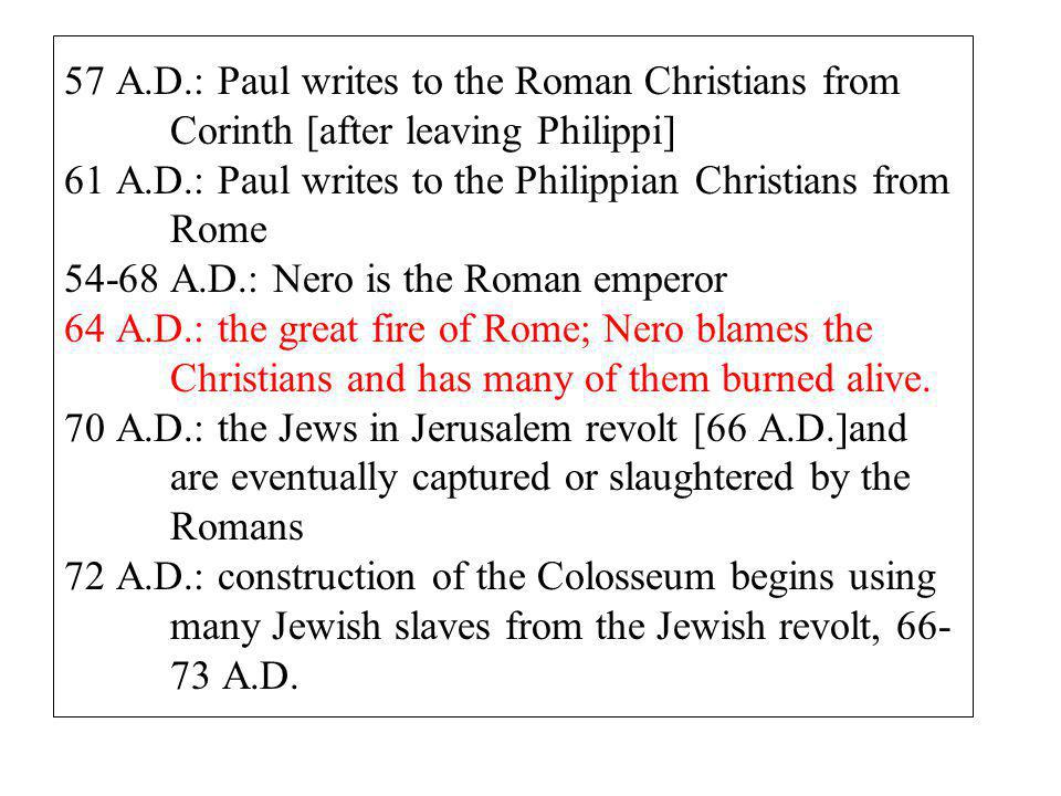 57 A.D.: Paul writes to the Roman Christians from Corinth [after leaving Philippi] 61 A.D.: Paul writes to the Philippian Christians from Rome A.D.: Nero is the Roman emperor 64 A.D.: the great fire of Rome; Nero blames the Christians and has many of them burned alive.