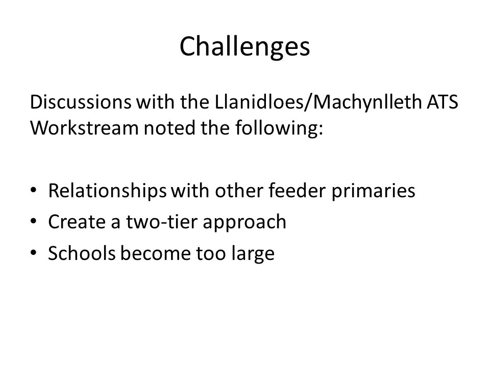 Challenges Discussions with the Llanidloes/Machynlleth ATS Workstream noted the following: Relationships with other feeder primaries Create a two-tier approach Schools become too large