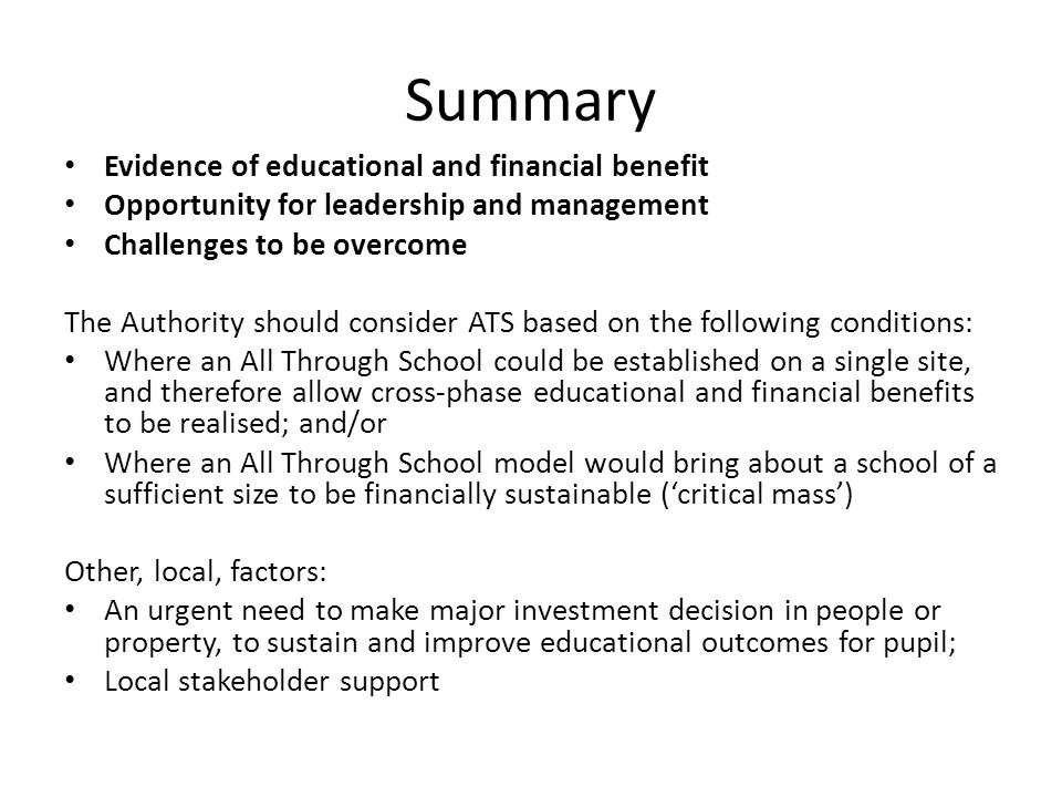 Summary Evidence of educational and financial benefit Opportunity for leadership and management Challenges to be overcome The Authority should consider ATS based on the following conditions: Where an All Through School could be established on a single site, and therefore allow cross-phase educational and financial benefits to be realised; and/or Where an All Through School model would bring about a school of a sufficient size to be financially sustainable (critical mass) Other, local, factors: An urgent need to make major investment decision in people or property, to sustain and improve educational outcomes for pupil; Local stakeholder support