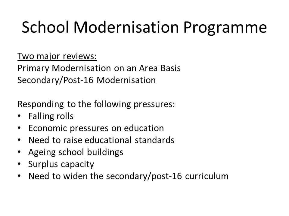 School Modernisation Programme Two major reviews: Primary Modernisation on an Area Basis Secondary/Post-16 Modernisation Responding to the following pressures: Falling rolls Economic pressures on education Need to raise educational standards Ageing school buildings Surplus capacity Need to widen the secondary/post-16 curriculum